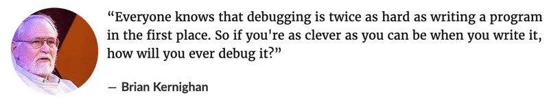 Everyone knows that debugging is twice as hard as writing a program in the first place. So if you're as clever as you can be when you write it, how will you ever debug it? ― Brian Kernighan